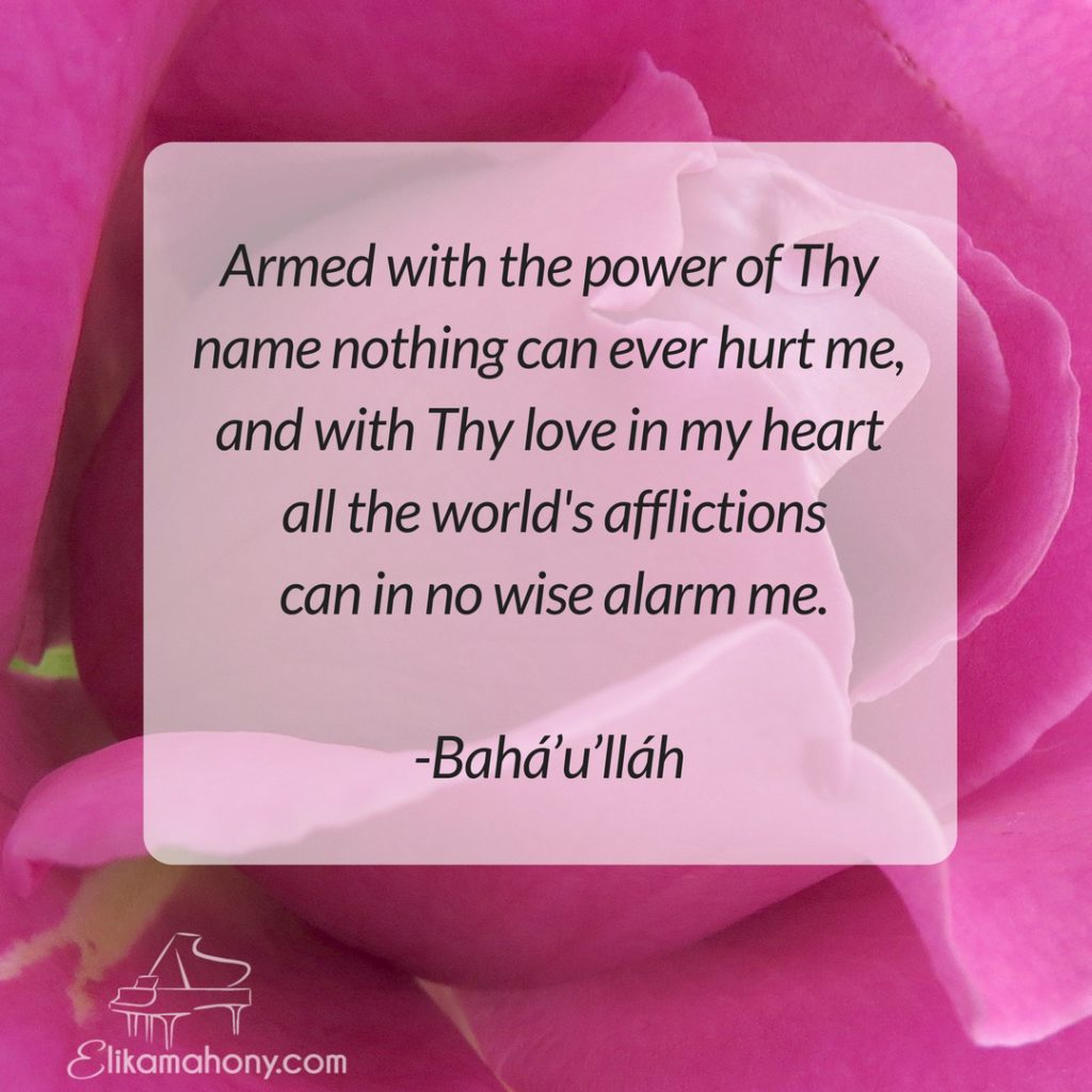 Armed with the power of Thy name nothing can ever hurt me, and with Thy love in my heart all the world's afflictions can in no wise alarm me. -Bahá’u’lláh